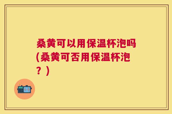 桑黄可以用保温杯泡吗(桑黄可否用保温杯泡?) 桑黄可以用保温杯泡吗(桑黄可否用保温杯泡?)