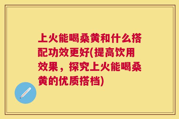 上火能喝桑黄和什么搭配功效更好(提高饮用效果,探究上火能喝桑黄的优质搭档) 上火能喝桑黄和什么搭配功效更好(提高饮用效果,探究上火能喝桑黄的优质搭档)