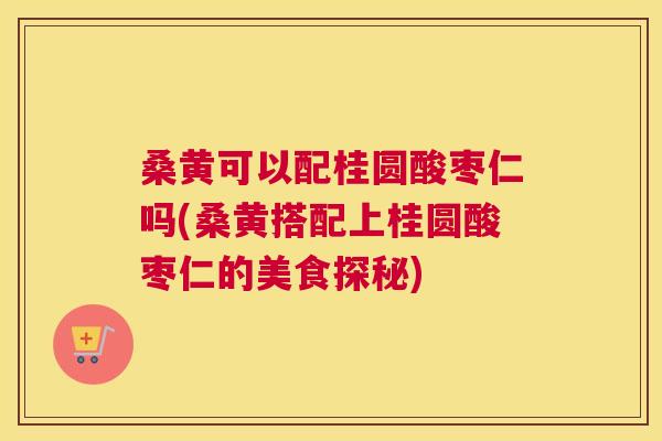 桑黄可以配桂圆酸枣仁吗(桑黄搭配上桂圆酸枣仁的美食探秘) 桑黄可以配桂圆酸枣仁吗(桑黄搭配上桂圆酸枣仁的美食探秘)