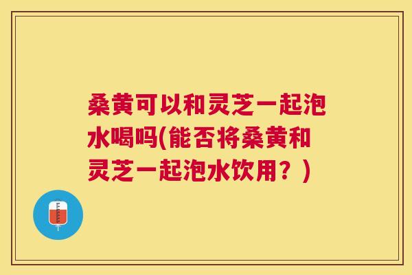 桑黄可以和灵芝一起泡水喝吗(能否将桑黄和灵芝一起泡水饮用?) 桑黄可以和灵芝一起泡水喝吗(能否将桑黄和灵芝一起泡水饮用?)