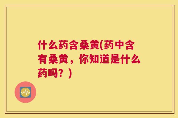 什么药含桑黄(药中含有桑黄，你知道是什么药吗？)