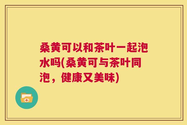 桑黄可以和茶叶一起泡水吗(桑黄可与茶叶同泡,健康又美味) 桑黄可以和茶叶一起泡水吗(桑黄可与茶叶同泡,健康又美味)