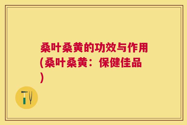 桑叶桑黄的功效与作用(桑叶桑黄：保健佳品)