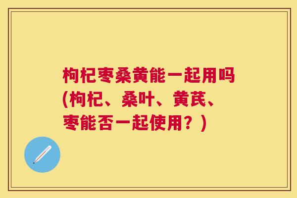 枸杞枣桑黄能一起用吗(枸杞、桑叶、黄芪、枣能否一起使用？)
