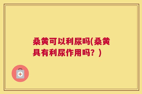 桑黄可以利尿吗(桑黄具有利尿作用吗?) 桑黄可以利尿吗(桑黄具有利尿作用吗?)