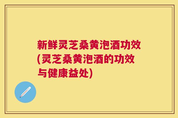 新鲜灵芝桑黄泡酒功效(灵芝桑黄泡酒的功效与健康益处) 新鲜灵芝桑黄泡酒功效(灵芝桑黄泡酒的功效与健康益处)