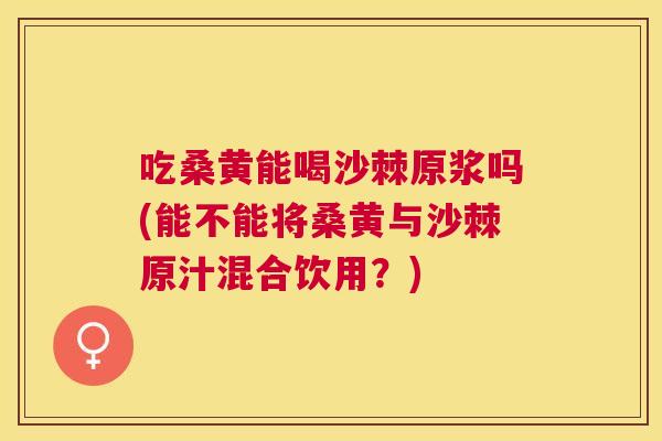 吃桑黄能喝沙棘原浆吗(能不能将桑黄与沙棘原汁混合饮用?) 吃桑黄能喝沙棘原浆吗(能不能将桑黄与沙棘原汁混合饮用?)