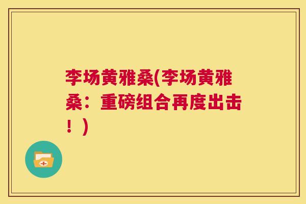 李场黄雅桑(李场黄雅桑:重磅组合再度出击!) 李场黄雅桑(李场黄雅桑:重磅组合再度出击!)