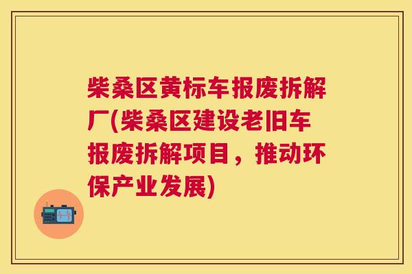 柴桑区黄标车报废拆解厂(柴桑区建设老旧车报废拆解项目,推动环保产业发展) 柴桑区黄标车报废拆解厂(柴桑区建设老旧车报废拆解项目,推动环保产业发展)