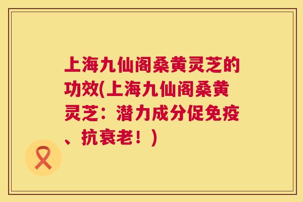 上海九仙阁桑黄灵芝的功效(上海九仙阁桑黄灵芝:潜力成分促、抗!) 上海九仙阁桑黄灵芝的功效(上海九仙阁桑黄灵芝:潜力成分促、抗!)