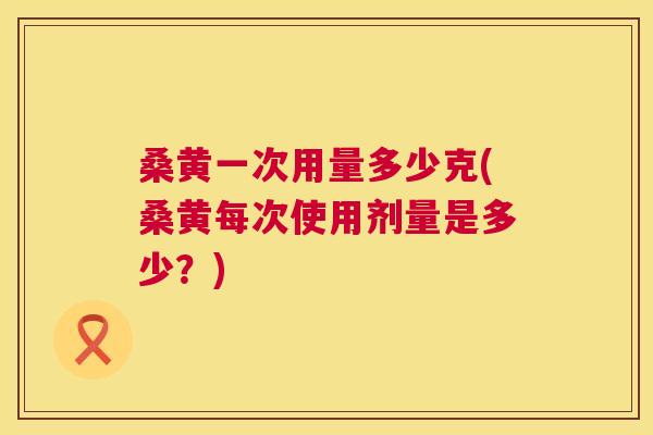 桑黄一次用量多少克(桑黄每次使用剂量是多少?) 桑黄一次用量多少克(桑黄每次使用剂量是多少?)