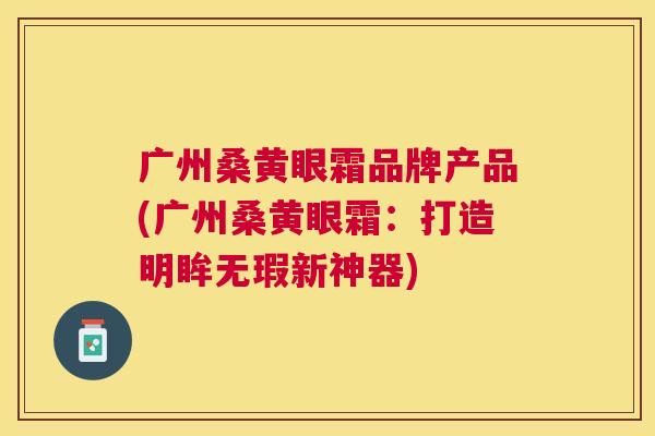 广州桑黄眼霜品牌产品(广州桑黄眼霜:打造明眸无瑕新神器) 广州桑黄眼霜品牌产品(广州桑黄眼霜:打造明眸无瑕新神器)