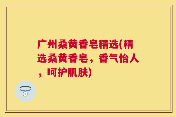 广州桑黄香皂精选(精选桑黄香皂,香气怡人,呵护) 广州桑黄香皂精选(精选桑黄香皂,香气怡人,呵护)