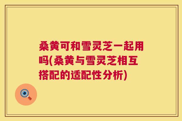 桑黄可和雪灵芝一起用吗(桑黄与雪灵芝相互搭配的适配性分析) 桑黄可和雪灵芝一起用吗(桑黄与雪灵芝相互搭配的适配性分析)