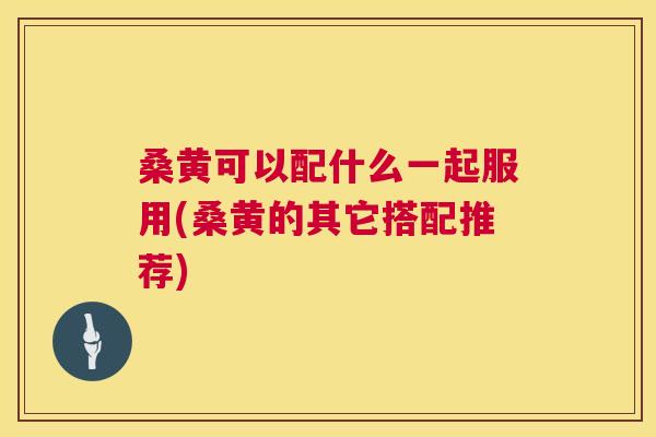 桑黄可以配什么一起服用(桑黄的其它搭配推荐) 桑黄可以配什么一起服用(桑黄的其它搭配推荐)