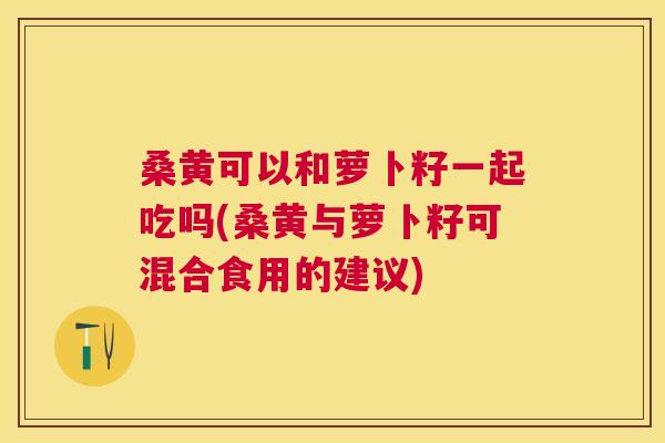 桑黄可以和萝卜籽一起吃吗(桑黄与萝卜籽可混合食用的建议) 桑黄可以和萝卜籽一起吃吗(桑黄与萝卜籽可混合食用的建议)