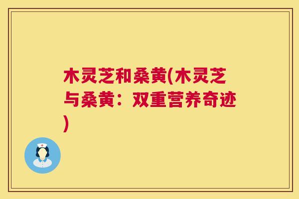 木灵芝和桑黄(木灵芝与桑黄:双重营养奇迹) 木灵芝和桑黄(木灵芝与桑黄:双重营养奇迹)