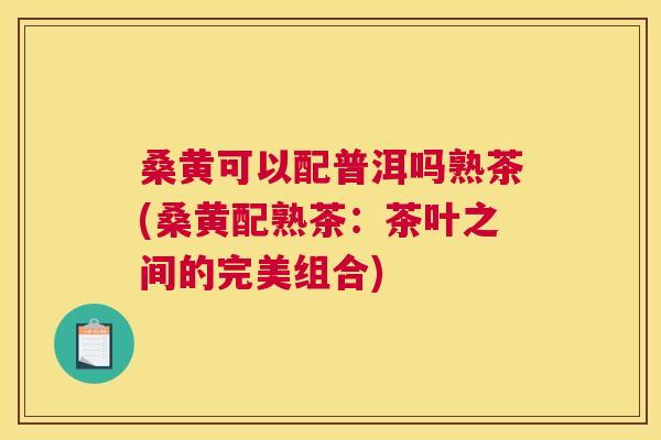桑黄可以配普洱吗熟茶(桑黄配熟茶:茶叶之间的完美组合) 桑黄可以配普洱吗熟茶(桑黄配熟茶:茶叶之间的完美组合)