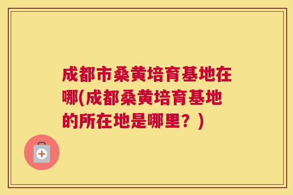 成都市桑黄培育基地在哪(成都桑黄培育基地的所在地是哪里?) 成都市桑黄培育基地在哪(成都桑黄培育基地的所在地是哪里?)