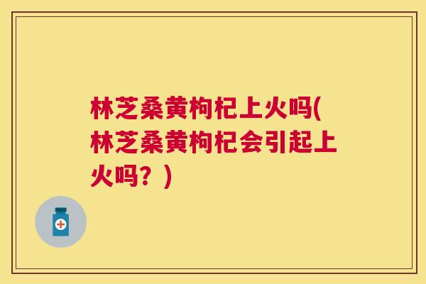 林芝桑黄枸杞上火吗(林芝桑黄枸杞会引起上火吗?) 林芝桑黄枸杞上火吗(林芝桑黄枸杞会引起上火吗?)