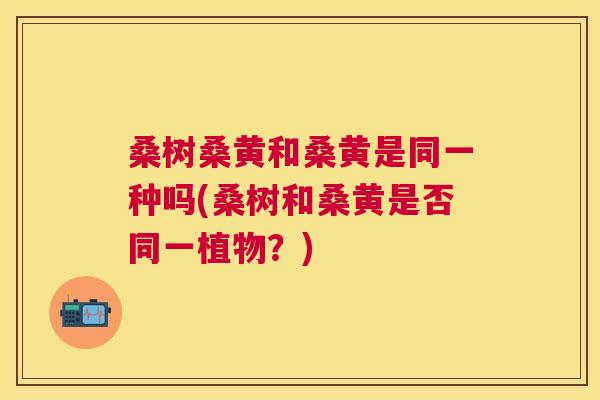 桑树桑黄和桑黄是同一种吗(桑树和桑黄是否同一植物?) 桑树桑黄和桑黄是同一种吗(桑树和桑黄是否同一植物?)