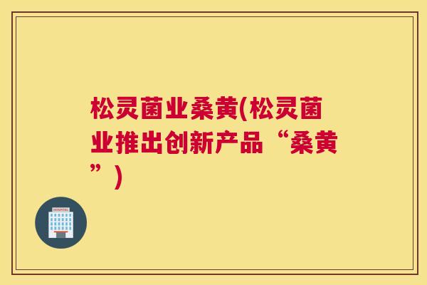 松灵菌业桑黄(松灵菌业推出创新产品“桑黄”)