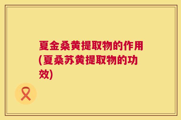 夏金桑黄提取物的作用(夏桑苏黄提取物的功效) 夏金桑黄提取物的作用(夏桑苏黄提取物的功效)