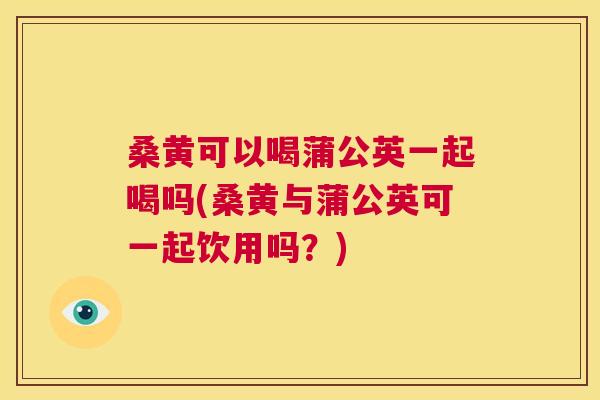 桑黄可以喝蒲公英一起喝吗(桑黄与蒲公英可一起饮用吗?) 桑黄可以喝蒲公英一起喝吗(桑黄与蒲公英可一起饮用吗?)