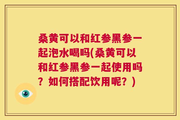 桑黄可以和红参黑参一起泡水喝吗(桑黄可以和红参黑参一起使用吗?如何搭配饮用呢?) 桑黄可以和红参黑参一起泡水喝吗(桑黄可以和红参黑参一起使用吗?如何搭配饮用呢?)