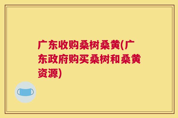 广东收购桑树桑黄(广东政府购买桑树和桑黄资源) 广东收购桑树桑黄(广东政府购买桑树和桑黄资源)