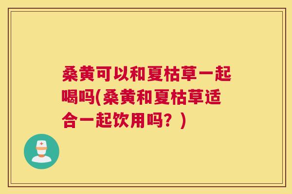 桑黄可以和夏枯草一起喝吗(桑黄和夏枯草适合一起饮用吗?) 桑黄可以和夏枯草一起喝吗(桑黄和夏枯草适合一起饮用吗?)