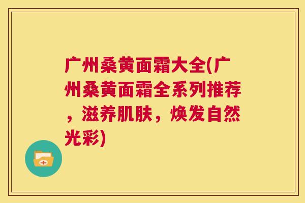 广州桑黄面霜大全(广州桑黄面霜全系列推荐,滋养,焕发自然光彩) 广州桑黄面霜大全(广州桑黄面霜全系列推荐,滋养,焕发自然光彩)