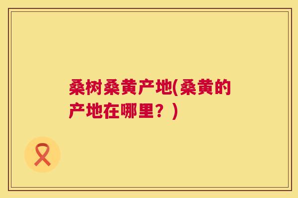 桑树桑黄产地(桑黄的产地在哪里?) 桑树桑黄产地(桑黄的产地在哪里?)