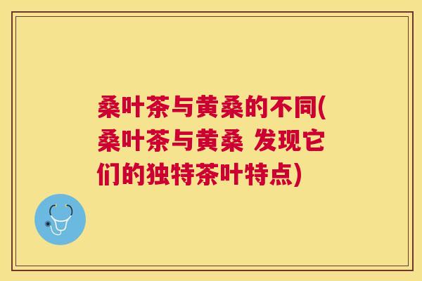 桑叶茶与黄桑的不同(桑叶茶与黄桑 发现它们的独特茶叶特点)