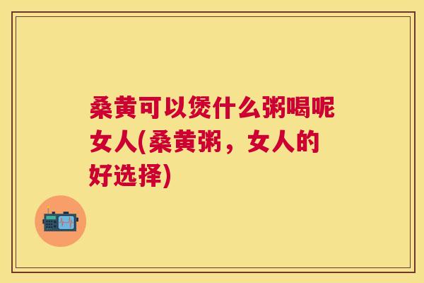 桑黄可以煲什么粥喝呢女人(桑黄粥,女人的好选择) 桑黄可以煲什么粥喝呢女人(桑黄粥,女人的好选择)