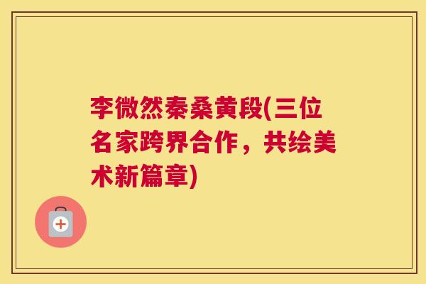 李微然秦桑黄段(三位名家跨界合作,共绘美术新篇章) 李微然秦桑黄段(三位名家跨界合作,共绘美术新篇章)