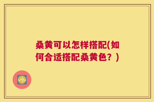 桑黄可以怎样搭配(如何合适搭配桑黄色?) 桑黄可以怎样搭配(如何合适搭配桑黄色?)