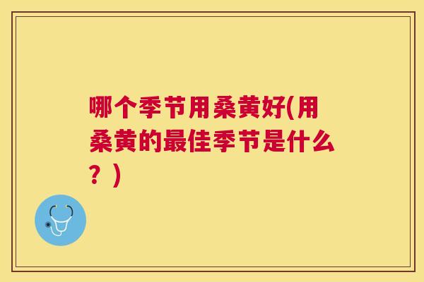 哪个季节用桑黄好(用桑黄的佳季节是什么?) 哪个季节用桑黄好(用桑黄的佳季节是什么?)