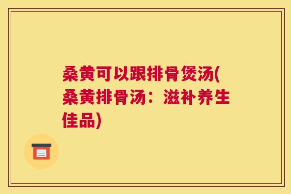 桑黄可以跟排骨煲汤(桑黄排骨汤:滋补养生佳品) 桑黄可以跟排骨煲汤(桑黄排骨汤:滋补养生佳品)