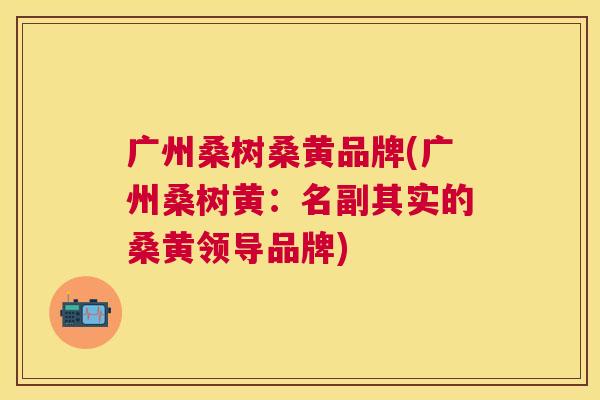 广州桑树桑黄品牌(广州桑树黄:名副其实的桑黄领导品牌) 广州桑树桑黄品牌(广州桑树黄:名副其实的桑黄领导品牌)