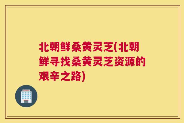 北朝鲜桑黄灵芝(北朝鲜寻找桑黄灵芝资源的艰辛之路) 北朝鲜桑黄灵芝(北朝鲜寻找桑黄灵芝资源的艰辛之路)