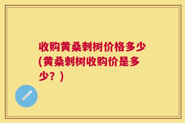 收购黄桑刺树价格多少(黄桑刺树收购价是多少?) 收购黄桑刺树价格多少(黄桑刺树收购价是多少?)