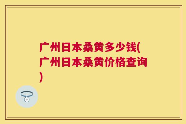 广州日本桑黄多少钱(广州日本桑黄价格查询) 广州日本桑黄多少钱(广州日本桑黄价格查询)