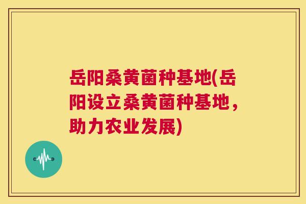 岳阳桑黄菌种基地(岳阳设立桑黄菌种基地,助力农业发展) 岳阳桑黄菌种基地(岳阳设立桑黄菌种基地,助力农业发展)