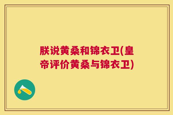 朕说黄桑和锦衣卫(皇帝评价黄桑与锦衣卫) 朕说黄桑和锦衣卫(皇帝评价黄桑与锦衣卫)