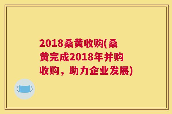 2018桑黄收购(桑黄完成2018年并购收购,助力企业发展) 2018桑黄收购(桑黄完成2018年并购收购,助力企业发展)