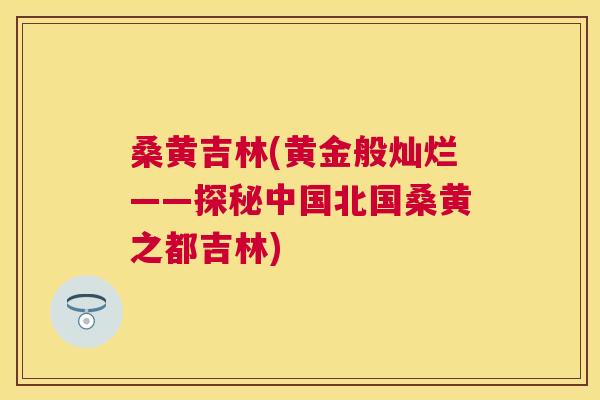 桑黄吉林(黄金般灿烂——探秘中国北国桑黄之都吉林) 桑黄吉林(黄金般灿烂——探秘中国北国桑黄之都吉林)