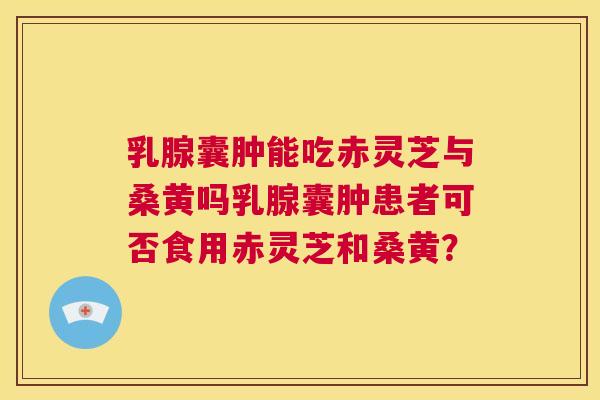 乳腺囊肿能吃赤灵芝与桑黄吗乳腺囊肿患者可否食用赤灵芝和桑黄? 乳腺囊肿能吃赤灵芝与桑黄吗乳腺囊肿患者可否食用赤灵芝和桑黄?