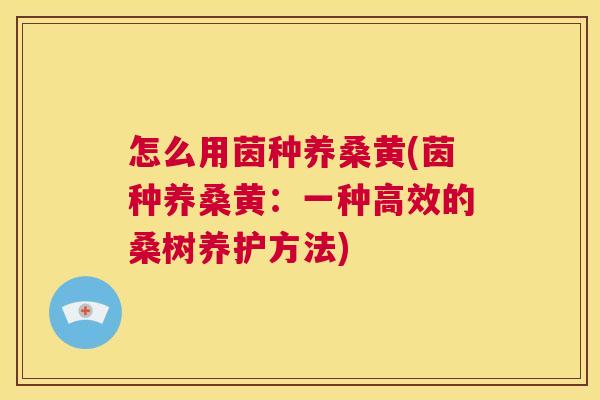 怎么用茵种养桑黄(茵种养桑黄:一种高效的桑树养护方法) 怎么用茵种养桑黄(茵种养桑黄:一种高效的桑树养护方法)