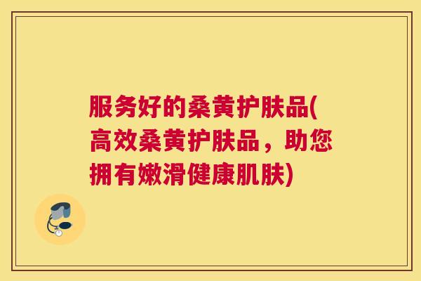 服务好的桑黄护肤品(高效桑黄护肤品，助您拥有嫩滑健康)